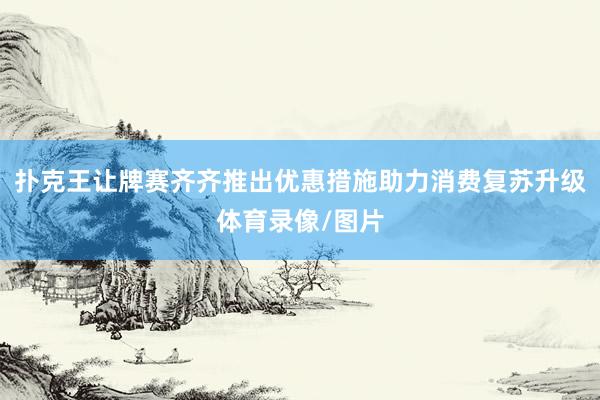 扑克王让牌赛齐齐推出优惠措施助力消费复苏升级体育录像/图片