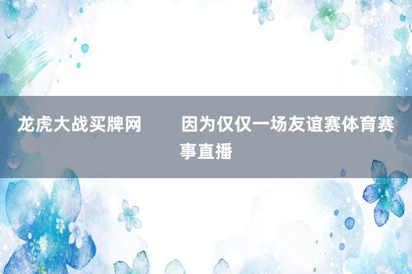 龙虎大战买牌网        因为仅仅一场友谊赛体育赛事直播