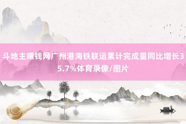 斗地主赚钱网广州港海铁联运累计完成量同比增长35.7%体育录像/图片