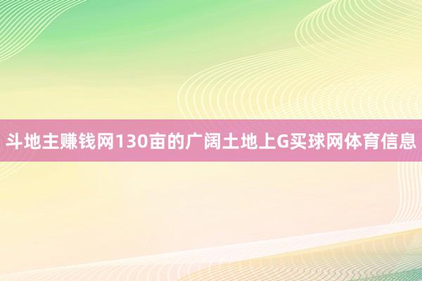 斗地主赚钱网130亩的广阔土地上G买球网体育信息