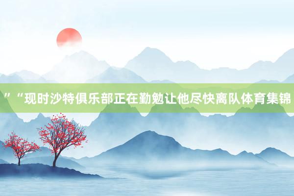 ”“现时沙特俱乐部正在勤勉让他尽快离队体育集锦