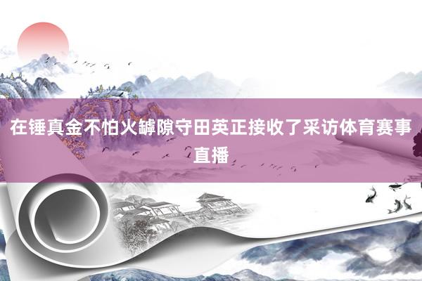 在锤真金不怕火罅隙守田英正接收了采访体育赛事直播