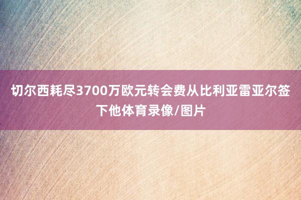 切尔西耗尽3700万欧元转会费从比利亚雷亚尔签下他体育录像/图片