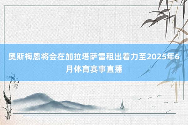 奥斯梅恩将会在加拉塔萨雷租出着力至2025年6月体育赛事直播