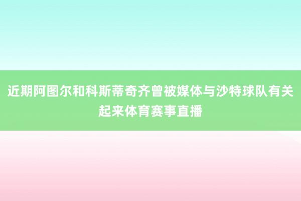 近期阿图尔和科斯蒂奇齐曾被媒体与沙特球队有关起来体育赛事直播