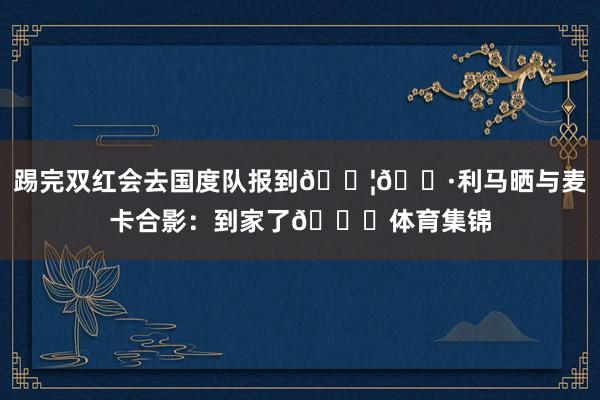 踢完双红会去国度队报到🇦🇷利马晒与麦卡合影：到家了😁体育集锦