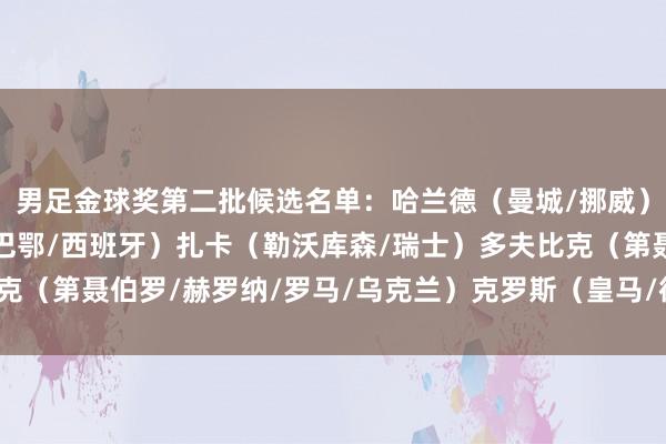 男足金球奖第二批候选名单：哈兰德（曼城/挪威）尼科-威廉姆斯（毕尔巴鄂/西班牙）扎卡（勒沃库森/瑞士）多夫比克（第聂伯罗/赫罗纳/罗马/乌克兰）克罗斯（皇马/德国）    体育集锦