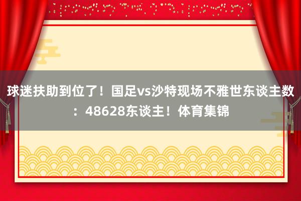 球迷扶助到位了！国足vs沙特现场不雅世东谈主数：48628东谈主！体育集锦