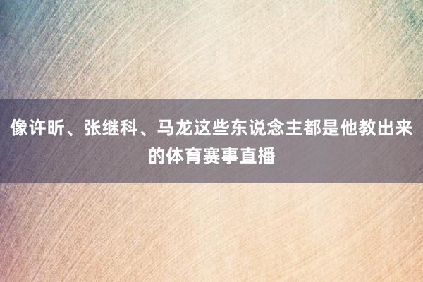 像许昕、张继科、马龙这些东说念主都是他教出来的体育赛事直播