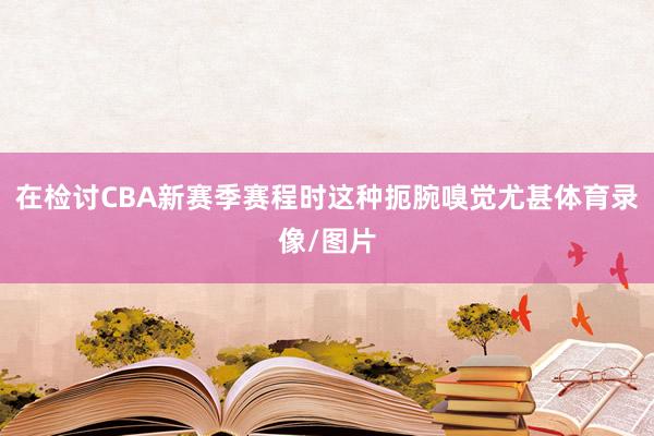 在检讨CBA新赛季赛程时这种扼腕嗅觉尤甚体育录像/图片