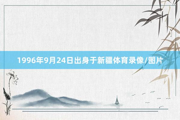 1996年9月24日出身于新疆体育录像/图片