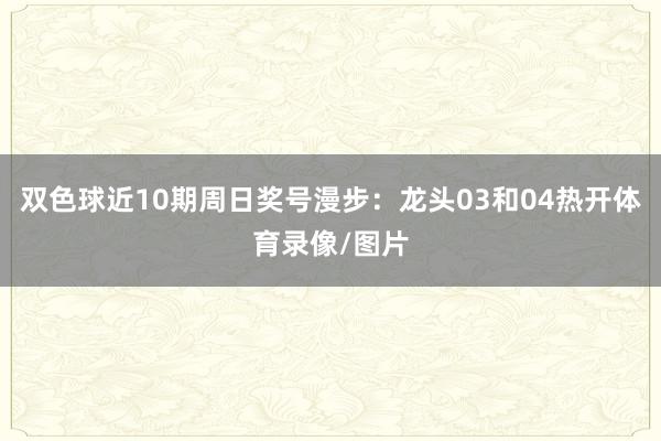 双色球近10期周日奖号漫步：龙头03和04热开体育录像/图片