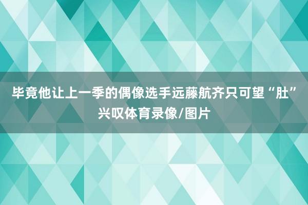 毕竟他让上一季的偶像选手远藤航齐只可望“肚”兴叹体育录像/图片