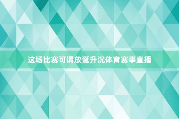 这场比赛可谓放诞升沉体育赛事直播